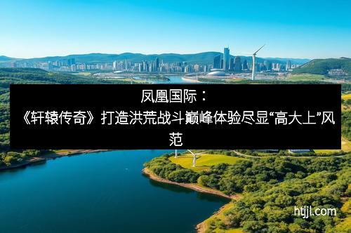 凤凰国际：《轩辕传奇》打造洪荒战斗巅峰体验尽显“高大上”风范