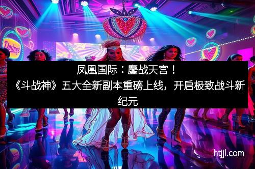 凤凰国际：鏖战天宫！《斗战神》五大全新副本重磅上线，开启极致战斗新纪元