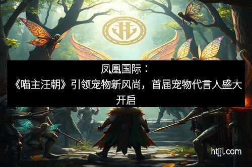 凤凰国际：《喵主汪朝》引领宠物新风尚，首届宠物代言人盛大开启