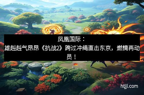 凤凰国际：雄赳赳气昂昂《抗战2》跨过冲绳直击东京，燃情再动员！
